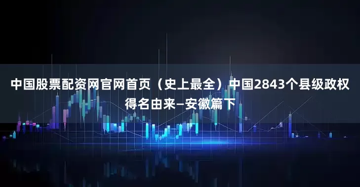 中国股票配资网官网首页（史上最全）中国2843个县级政权得名由来—安徽篇下