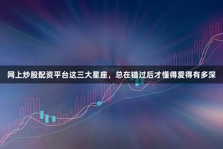 网上炒股配资平台这三大星座，总在错过后才懂得爱得有多深