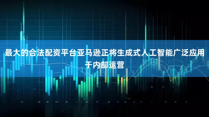 最大的合法配资平台亚马逊正将生成式人工智能广泛应用于内部运营