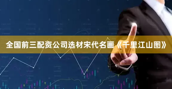 全国前三配资公司选材宋代名画《千里江山图》