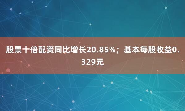 股票十倍配资同比增长20.85%；基本每股收益0.329元