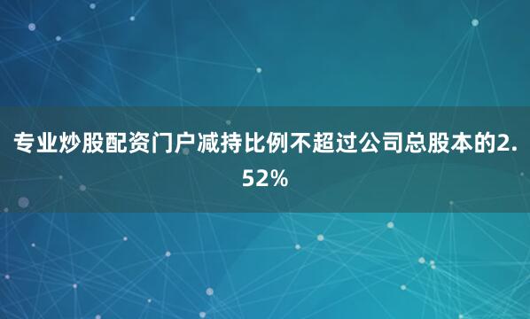 专业炒股配资门户减持比例不超过公司总股本的2.52%