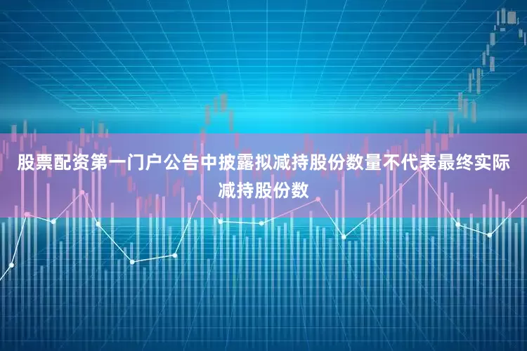 股票配资第一门户公告中披露拟减持股份数量不代表最终实际减持股份数
