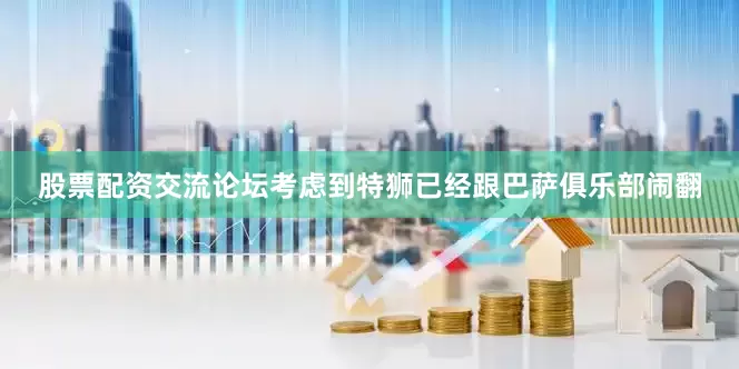 股票配资交流论坛考虑到特狮已经跟巴萨俱乐部闹翻