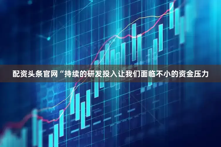 配资头条官网“持续的研发投入让我们面临不小的资金压力