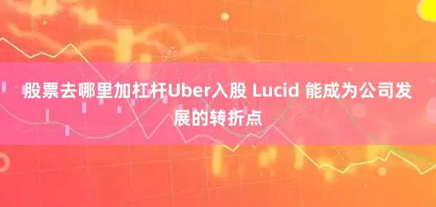 股票去哪里加杠杆Uber入股 Lucid 能成为公司发展的转折点